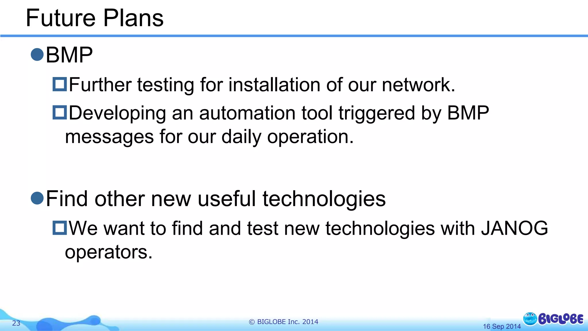 Future Plans 
BMP 
Further testing for installation of our network. 
Developing an automation tool triggered by BMP 
messages for our daily operation. 
Find other new useful technologies 
We want to find and test new technologies with JANOG 
operators. 
23 © BIGLOBE Inc. 2014 
16 Sep 2014 
