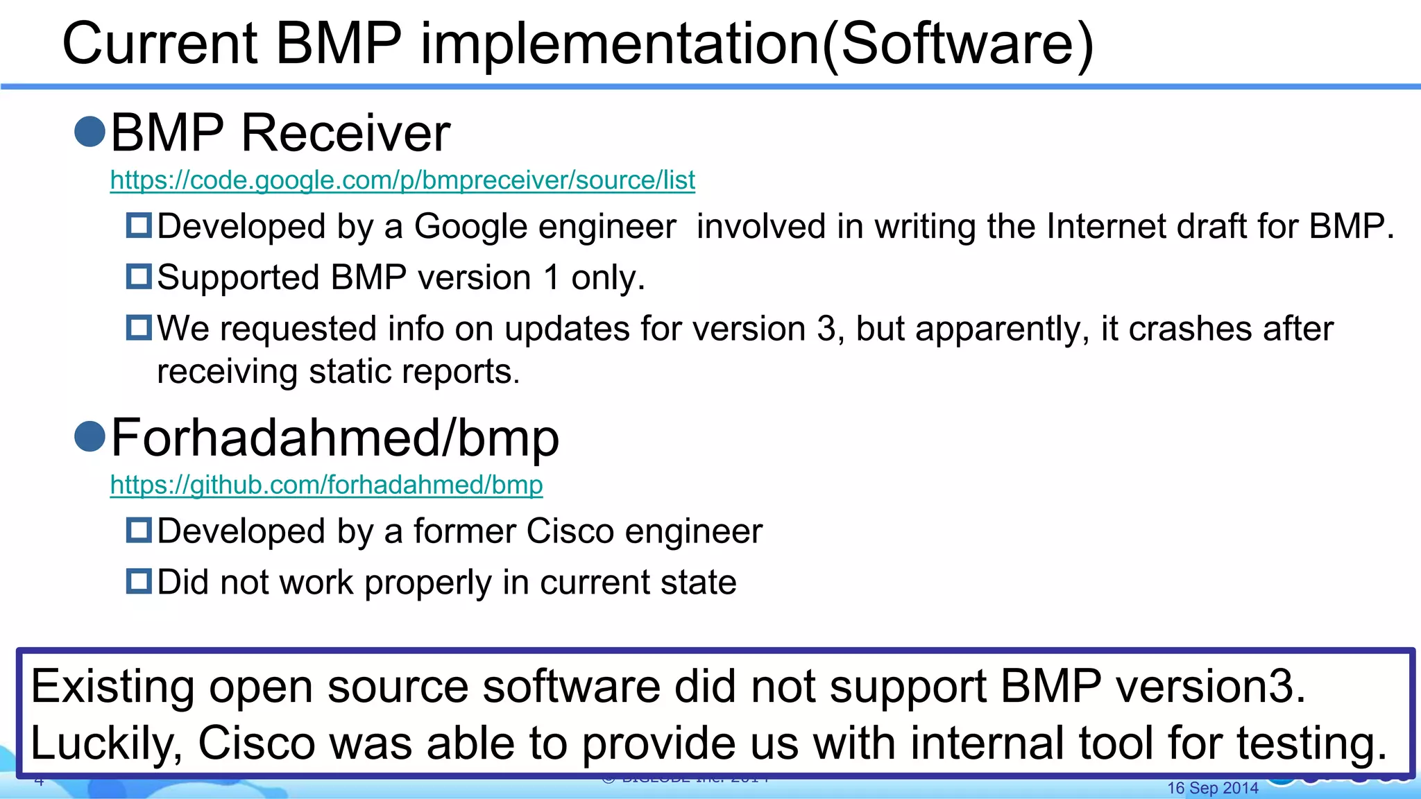 Current BMP implementation(Software) 
BMP Receiver 
https://code.google.com/p/bmpreceiver/source/list 
Developed by a Google engineer involved in writing the Internet draft for BMP. 
Supported BMP version 1 only. 
We requested info on updates for version 3, but apparently, it crashes after 
receiving static reports. 
Forhadahmed/bmp 
https://github.com/forhadahmed/bmp 
Developed by a former Cisco engineer 
Did not work properly in current state 
Existing open source software did not support BMP version3. 
Luckily, Cisco was able to provide us with internal tool for testing. 
4 © BIGLOBE Inc. 2014 
16 Sep 2014 
 