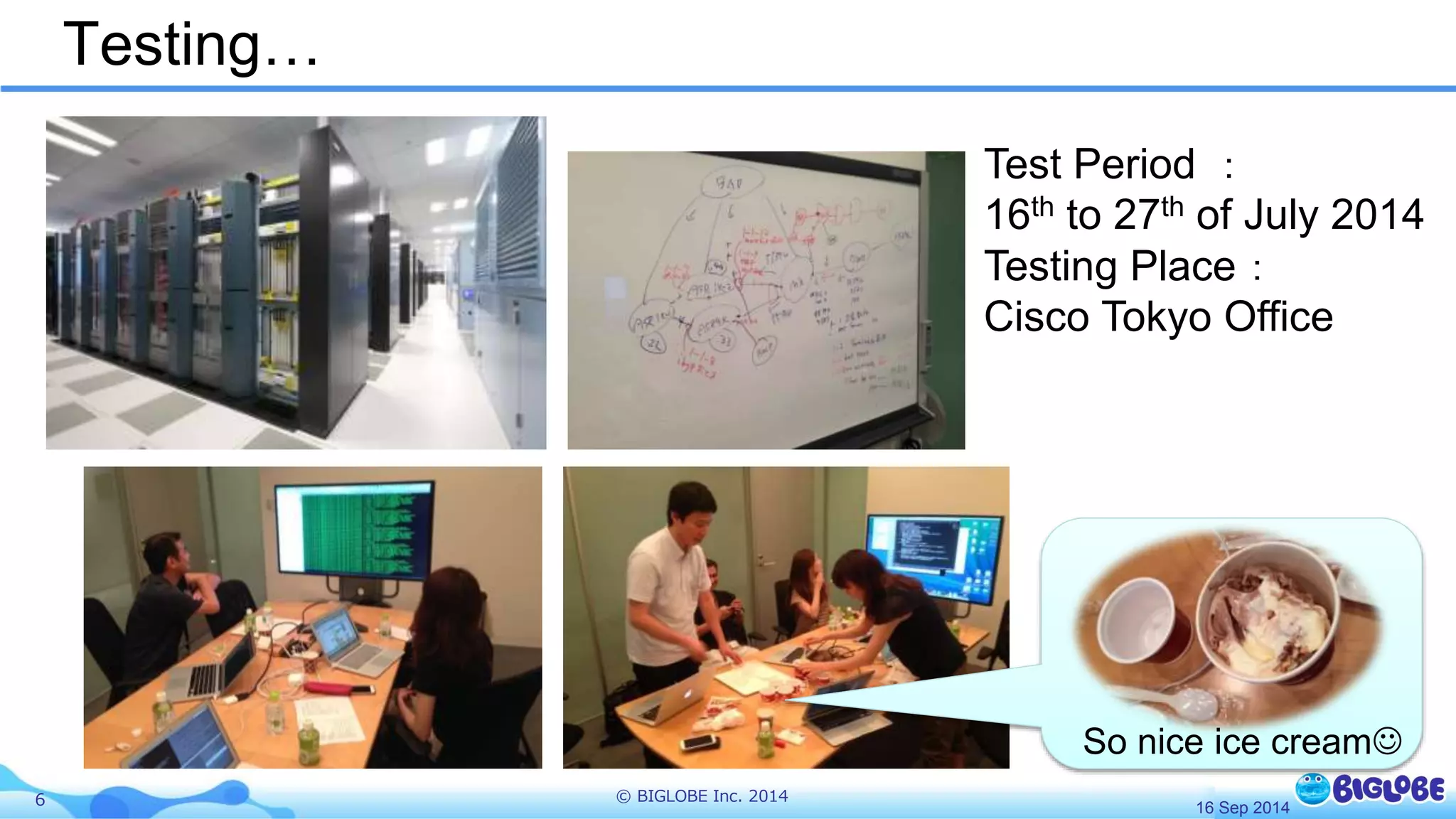 Testing… 
6 © BIGLOBE Inc. 2014 
Test Period ： 
16th to 27th of July 2014 
Testing Place： 
Cisco Tokyo Office 
So nice ice cream 
16 Sep 2014 
 