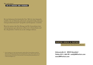 Wie auch immer
      SIE ES DREHEN und WENDEN:




Bei uns bekommen Sie druckreifen Text. Weil wir eine Ansprache
schaffen, die am Zielmarkt authentisch und glaubwürdig ankommt.
Und grenzüberschreitend* Sympathie und Kompetenz vermittelt.

Wenn Sie meinen, dass Ihre Message und Ihr Unter­ ehmen inter-
                                                   n
national genauso gut ankommen sollten wie in Deutschland, sind
Sie voll gefordert. Und bei uns an der richtigen Adresse.




                                                                                      Burton  •  Münch  Partner
                                                                                             Internationale Finanzkommunikation




*	
  Gerne begleiten wir den internationalen Auftritt Ihres Unternehmens auch bei       Schiessstraße 61 40549 Düsseldorf
   Marketing, Werbung, Branding und interkulturellen Fragen. Bitte fordern Sie bei
   Interesse unsere Broschüren Internationale Unternehmenskommunikation bzw.
                                                                                     Telefon 0211 - 666 
                                                                                                       198 mail@BMPwriters.com
   Cultural Intelligence an.                                                         www.BMPwriters.com
 