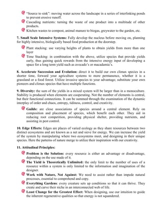 “Source to sink”: moving water across the landscape in a series of interlinking ponds
      to prevent erosive runoff.
      Cascading nutrients: turning the waste of one product into a multitude of other
      products.
      Kitchen wastes to compost, animal manure to biogas, greywater to the garden, etc.

7. Small Scale Intensive Systems: Fully develop the nucleus before moving on, planning
for highly intensive, biologically based food production at the doorstep.
      Plant stacking: use varying heights of plants to obtain yields from more than one
      layer
      Time Stacking: in combination with the above, utilize species that provide yields
      early, thus gaining quick rewards from the intensive energy input of developing a
      space for a long term yield such as avocado’s or macadamia’s.

8. Accelerate Succession and Evolution: direct it to build our own climax species in a
shorter time, forward your agriculture systems to more permanence, whether it is a
grassland or a food forest. Utilize invasive species to your advantage; substitute your own
pioneers and climax species that have multiple functions.

9. Diversity: the sum of the yields in a mixed system will be larger than in a monoculture.
Stability is produced when elements are cooperating. Not the number of elements is central,
but their functional connections. It can be summed through the examination of the dynamic
interplay of order and chaos, entropy, tidiness, control, and creativity.
      Guilds: are close associations of species around a central element. Rely on
      composition and placement of species, which benefit each other. They aid in
      reducing root competition, providing physical shelter, providing nutrients, and
      assisting in pest control.

10. Edge Effects: Edges are places of varied ecology as they share resources between two
distinct ecosystems and are known as a net and sieve for energy. We can increase the yield
of the system by manipulating where two ecosystems meet, and designing in their unique
species. Here the patterns of nature merge to utilize their inspiration with our creativity.

11. Attitudinal Principles:
      Problem is the Solution: every resource is either an advantage or disadvantage,
      depending on the use made of it.
      The Yield is Theoretically Unlimited: the only limit to the number of uses of a
      resource within a system is only limited to the information and imagination of the
      designer.
      Work with Nature, Not Against: We need to assist rather than impede natural
      processes, essential to comprehend and copy.
      Everything Gardens: every creature sets up conditions so that it can thrive. They
      create and carve their niche in an interconnected web of life.
      Least Change for the Greatest Effect: When designing, use our intuition to guide
      the inherent regenerative qualities so that energy is not squandered.
 