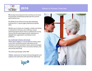 Nurses play many important roles and they are all served
by passionate and dedicated people with the common
goal of patient care.
KPC Media Group will be honoring these dedicated
professionals in a special pages published during May
2016.
Whether you’re clients are a hospital, a health care facility,
or educational institution, we’re offering a unique
advertising opportunity for them to celebrate the nursing
community and a great opportunity for advertisers to
highlight their organization’s contribution to the
profession.
Our multimedia initiative will include:
Print: Special page(s) to include editorial content, select
nurses from nomination process with photo and all
nomination and all nomination names, personal messages
of thanks and recognition from community members, and
sponsorship advertising
This will be special pages within ROP
Online: submissions for Salute to Nurses Recognition and
a gallery of all submissions with sponsorship advertising
Salute to Nurses OverviewIntroduction2016 Salute to Nurses Overview
 