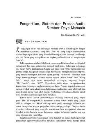 MDDUL 1
Pengert ian, Si stem dan Proses Audit
Sumber Daya Manusi a
Dra. M randa Q., Psy. M.S.
PENDAHULUAN
ingkungan bisnis saat ini sangat berbeda apabila dibandingkan dengan
~beberapa dasawarsa yang lalu. Satu hal yang sangat membedakan
adalah lingkungan bisnis yang dinamis dan sangat cepat berubah. Setidaknya
ada dua faktor yang mengakibatkan lingkungan bisnis saat ini sangat cepat
berubah.
Faktor pertama adalah globalisasi yang mengakibatkan dunia seolah-olah
menyempit dan batas antamegara menjadi tidak jelas. Dalam era globalisasi
ini, bukan hanya perdagangan barang dan jasa yang bebas memasuki pasar
global, tetapi juga pasar tenaga kerja. Globalisasi mengakibatkan kompetisi
yang makin meningkat. Restoran ayam goreng "Fatmawati" misalnya tidak
hanya bersaing dengan restoran sejenis seperti "Mbok Berek" atau "Wong
Solo", tetapi juga harus menghadapi persaingan langsung dengan
"Me Donald", atau "KFC". Perusahaan tidak dapat mempertahankan
keunggulan bersaingnya dalam waktu yang lama. Pesaing dapat dengan cepat
meniru produk yang ada di pasar, bahkan dengan kualitas yang lebih baik dan
atau dengan harga yang lebih murah. Akibatnya, perusahaan dituntut untuk
terus melakukan inovasi agar dapat bertahan.
Faktor kedua adalah perkembangan teknologi informasi yang begitu
pesat. Hal ini menyebabkan perubahan dalam proses bisnis yang sangat
radikal. Jaringan ritel "Hero" misalnya tidak perlu menunggu beberapa hari
untuk mengetahui tingkat penjualan harian setiap gerainya. Dengan sistem
teknologi informasi yang canggih, manajemen bisa mengetahui informasi
tersebut setiap harinya secara langsung, bahkan informasi produk apa saja
yang laku dan apa yang tidak.
Lingkungan bisnis yang sangat cepat berubah ini harus diantisipasi oleh
perusahaan agar perusahaan bisa bertahan. Perusahaan harus mampu untuk
 