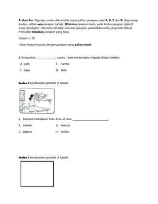 Arahan Am: Tiap-tiap soalan diikuti oleh empat pilihan jawapan, iaitu A, B, C dan D. Bagi setiap
soalan, pilihan satu jawapan sahaja. Hitamkan jawapan kamu pada kertas jawapan objektif
yang disediakan. Jika kamu hendak menukar jawapan, padamkan tanda yang telah dibuat.
Kemudian hitamkan jawapan yang baru.
Soalan 1- 20
Isikan tempat kosong dengan jawapan yang paling sesuai.
1.“Ampunkan ____________, tuanku”, kata Hang Kasturi kepada Sultan Melaka.
A. patik B. hamba
C . saya D. beta
Soalan 2 berdasarkan gambar di bawah.
2. Tamana meletakkan buku-buku di atas _______________________
A. bebalai B. kekuda
C. pepara D. sesiku
Soalan 3 berdasarkan gambar di bawah.
 