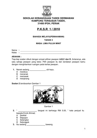 SEKOLAH KEBANGSAAN TASEK DERMAWAN
KAMPUNG TERSUSUN TASEK,
31400 IPOH, PERAK
P.K.S.R 1 / 2010
BAHASA MELAYU(PEMAHAMAN)
TAHUN 3
MASA: LIMA PULUH MINIT
Nama :
Kelas :
ARAHAN :
Tiap-tiap soalan diikuti dengan empat pilihan jawapan A,B,C dan D. Antaranya, ada
satu sahaja jawapan yang betul. Pilih jawapan itu dan tandakan jawapan kamu
dengan menghitamkan ruangan pada kertas jawapan.
1. Nenek sedang _______________ ubi kayu.
A merebus
B menanak
C memasak
D menjerang
Soalan 2 berdasarkan Gambar 1
Gambar 1
2. “ _________________ langsat ini berharga RM 5.00, “ kata penjual itu
kepada Encik Ahmad.
A Sesikat
B Segugus
C Setangkai
D Selonggok
3. Ibu sedang _________________ bawang.
1
 