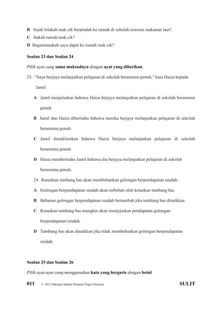011 © 2012 Hakcipta Jabatan Pelajaran Negeri Sarawak SULIT
B Sejak bilakah mak cik berpindah ke rumah di sebelah restoran makanan laut?
C Itukah rumah mak cik?
D Bagaimanakah saya dapat ke rumah mak cik?
Soalan 23 dan Soalan 24
Pilih ayat yang sama maksudnya dengan ayat yang diberikan.
23. “Saya berjaya melanjutkan pelajaran di sekolah berasrama penuh,” kata Haiza kepada
Jamil.
A Jamil menjelaskan bahawa Haiza berjaya melanjutkan pelajaran di sekolah berasrama
penuh.
B Jamil dan Haiza diberitahu bahawa mereka berjaya melanjutkan pelajaran di sekolah
berasrama penuh.
C Jamil dimaklumkan bahawa Haiza berjaya melanjutkan pelajaran di sekolah
berasrama penuh.
D Haiza memberitahu Jamil bahawa dia berjaya melanjutkan pelajaran di sekolah
berasrama penuh.
24. Kenaikan tambang bas akan membebankan golongan berpendapatan rendah.
A Golongan berpendapatan rendah akan terbeban oleh kenaikan tambang bas.
B Bebanan golongan berpendapatan rendah bertambah jika tambang bas dinaikkan.
C Kenaikan tambang bas mungkin akan menjejaskan pendapatan golongan
berpendapatan rendah.
D Tambang bas akan dinaikkan jika tidak membebankan golongan berpendapatan
rendah.
Soalan 25 dan Soalan 26
Pilih ayat-ayat yang menggunakan kata yang bergaris dengan betul.
 