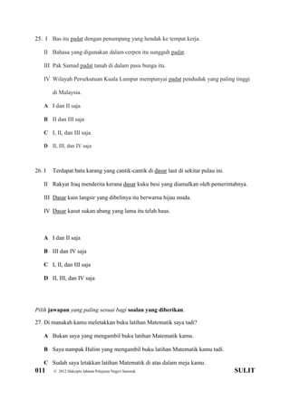 011 © 2012 Hakcipta Jabatan Pelajaran Negeri Sarawak SULIT
25. I Bas itu padat dengan penumpang yang hendak ke tempat kerja.
II Bahasa yang digunakan dalam cerpen itu sungguh padat.
III Pak Samad padat tanah di dalam pasu bunga itu.
IV Wilayah Persekutuan Kuala Lumpur mempunyai padat penduduk yang paling tinggi
di Malaysia.
A I dan II saja
B II dan III saja
C I, II, dan III saja.
D II, III, dan IV saja
26. I Terdapat batu karang yang cantik-cantik di dasar laut di sekitar pulau ini.
II Rakyat Iraq menderita kerana dasar kuku besi yang diamalkan oleh pemerintahnya.
III Dasar kain langsir yang dibelinya itu berwarna hijau muda.
IV Dasar kasut sukan abang yang lama itu telah haus.
A I dan II saja
B III dan IV saja
C I, II, dan III saja
D II, III, dan IV saja
Pilih jawapan yang paling sesuai bagi soalan yang diberikan.
27. Di manakah kamu meletakkan buku latihan Matematik saya tadi?
A Bukan saya yang mengambil buku latihan Matematik kamu.
B Saya nampak Halim yang mengambil buku latihan Matematik kamu tadi.
C Sudah saya letakkan latihan Matematik di atas dalam meja kamu.
 