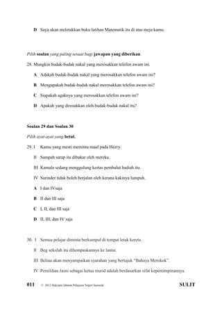011 © 2012 Hakcipta Jabatan Pelajaran Negeri Sarawak SULIT
D Saya akan meletakkan buku latihan Matematik itu di atas meja kamu.
Pilih soalan yang paling sesuai bagi jawapan yang diberikan.
28. Mungkin budak-budak nakal yang merosakkan telefon awam ini.
A Adakah budak-budak nakal yang merosakkan telefon awam ini?
B Mengapakah budak-budak nakal merosakkan telefon awam ini?
C Siapakah agaknya yang merosakkan telefon awam ini?
D Apakah yang dirosakkan oleh budak-budak nakal itu?
Soalan 29 dan Soalan 30
Pilih ayat-ayat yang betul.
29. I Kamu yang mesti meminta maaf pada Hezry.
II Sampah sarap itu dibakar oleh mereka.
III Kamala sedang menggulung kertas pembalut hadiah itu.
IV Surinder tidak boleh berjalan oleh kerana kakinya lumpuh.
A I dan IVsaja
B II dan III saja
C I, II, dan III saja
D II, III, dan IV saja
30. I Semua pelajar diminta berkumpul di tempat letak kereta.
II Beg sekolah itu dihempaskannya ke lantai.
III Beliau akan menyampaikan syarahan yang bertajuk “Bahaya Merokok”.
IV Pemilihan Jasni sebagai ketua murid adalah berdasarkan sifat kepemimpinannya.
 