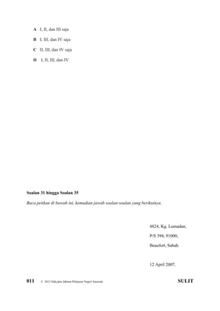 011 © 2012 Hakcipta Jabatan Pelajaran Negeri Sarawak SULIT
A I, II, dan III saja
B I, III, dan IV saja
C II, III, dan IV saja
D I, II, III, dan IV
Soalan 31 hingga Soalan 35
Baca petikan di bawah ini, kemudian jawab soalan-soalan yang berikutnya.
4824, Kg. Lumadan,
P/S 394, 91000,
Beaufort, Sabah.
12 April 2007.
 