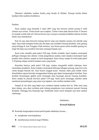 011 © 2012 Hakcipta Jabatan Pelajaran Negeri Sarawak SULIT
Menemui sahabatku saudara Syafiq yang berada di Melaka. Semoga berada dalam
keadaan sihat sejahtera hendaknya.
Saudara,
Surat saudara yang bertarikh 4 April 2007 yang lalu berserta sehelai kemeja-T telah
selamat saya terima. Terima kasih saya ucapkan. Calitan warna pada lukisan Kota A Famosa
itu tampak seolah-olah asli. Kawan-kawan saya terpegun menatap keindahan lukisan tersebut
ketika saya memakainya.
Kali ini saya akan bercerita tentang aktiviti yang saya lakukan semasa cuti sekolah yang
lepas. Saya telah mengikut kedua-dua ibu bapa saya mendaki Gunung Kinabalu, iaitu gunung
yang tertinggi di Asia Tenggara. Pada mulanya, saya berasa gerun untuk mendaki gunung itu,
tetapi ibu bapa saya memberi kata-kata semangat kepada saya.
Kami mula mendaki pada pukul 9.00 pagi. Ketika mendaki, kami terpaksa menempuh
pelbagai rintangan dan cabaran. Untuk pengetahuan saudara, kami terpaksa menempuh tujuh
pondok rehat sebelum sampai ke hotel penginapan. Kami hanya sampai ke hotel pada pukul
2.30 petang selepas melalui keadaan cuaca yang buruk.
Keesokan harinya, pada pukul 2.00 pagi, selepas mengambil sedikit makanan, kami
memulakan pendakian. Kami terpaksa menempuh beberapa bahagian gunung yang licin serta
curam dengan bantuan tali. Saya berasa sungguh penat. Tekanan udara pula rendah. Kami
dinasihatkan supaya bernafas menggunakan hidung agar dapat mengurangkan keletihan. Saya
kembali bersemangat apabila mula ternampak akan bayangan puncak Gunung Kinabalu.
Kami sampai ke puncak kira-kira pukul 4.30 pagi. Kami perlu menunggu seketika untuk
menikmati pemandangan yang sukar saya lupakan, iaitu melihat matahari terbit.
Sampai di sini dulu yang dapat saya ceritakan kepada saudara kali ini. Pada surat yang
akan datang, saya akan ceritakan pula tentang pengalaman saya menuruni puncak Gunung
Kinabalu. Sehingga kita berjumpa lagi. Sambutlah salam mesra daripada saya buat saudara
sekeluarga.
Sahabatmu,
Rosmadi Raffendy
31 Rosmadi mengucapkan terima kasih kepada sahabatnya kerana....
A menghantar surat kepadanya.
B membawanya melawat negeri Melaka.
 