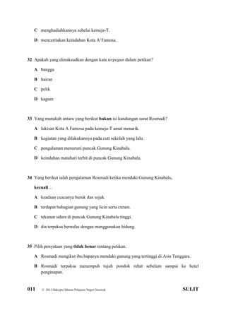 011 © 2012 Hakcipta Jabatan Pelajaran Negeri Sarawak SULIT
C menghadiahkannya sehelai kemeja-T.
D menceritakan keindahan Kota A’Famosa.
32 Apakah yang dimaksudkan dengan kata terpegun dalam petikan?
A bangga
B hairan
C pelik
D kagum
33 Yang manakah antara yang berikut bukan isi kandungan surat Rosmadi?
A lukisan Kota A Famosa pada kemeja-T amat menarik.
B kegiatan yang dilakukannya pada cuti sekolah yang lalu.
C pengalaman menuruni puncak Gunung Kinabalu.
D keindahan matahari terbit di puncak Gunung Kinabalu.
34 Yang berikut ialah pengalaman Rosmadi ketika mendaki Gunung Kinabalu,
kecuali…
A keadaan cuacanya buruk dan sejuk.
B terdapat bahagian gunung yang licin serta curam.
C tekanan udara di puncak Gunung Kinabalu tinggi.
D dia terpaksa bernafas dengan menggunakan hidung.
35 Pilih penyataan yang tidak benar tentang petikan.
A Rosmadi mengikut ibu bapanya mendaki gunung yang tertinggi di Asia Tenggara.
B Rosmadi terpaksa menempuh tujuh pondok rehat sebelum sampai ke hotel
penginapan.
 