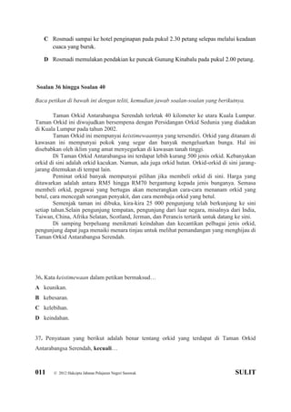 011 © 2012 Hakcipta Jabatan Pelajaran Negeri Sarawak SULIT
C Rosmadi sampai ke hotel penginapan pada pukul 2.30 petang selepas melalui keadaan
cuaca yang buruk.
D Rosmadi memulakan pendakian ke puncak Gunung Kinabalu pada pukul 2.00 petang.
Soalan 36 hingga Soalan 40
Baca petikan di bawah ini dengan teliti, kemudian jawab soalan-soalan yang berikutnya.
Taman Orkid Antarabangsa Serendah terletak 40 kilometer ke utara Kuala Lumpur.
Taman Orkid ini diwujudkan bersempena dengan Persidangan Orkid Sedunia yang diadakan
di Kuala Lumpur pada tahun 2002.
Taman Orkid ini mempunyai keistimewaannya yang tersendiri. Orkid yang ditanam di
kawasan ini mempunyai pokok yang segar dan banyak mengeluarkan bunga. Hal ini
disebabkan oleh iklim yang amat menyegarkan di kawasan tanah tinggi.
Di Taman Orkid Antarabangsa ini terdapat lebih kurang 500 jenis orkid. Kebanyakan
orkid di sini adalah orkid kacukan. Namun, ada juga orkid hutan. Orkid-orkid di sini jarang-
jarang ditemukan di tempat lain.
Peminat orkid banyak mempunyai pilihan jika membeli orkid di sini. Harga yang
ditawarkan adalah antara RM5 hingga RM70 bergantung kepada jenis bunganya. Semasa
membeli orkid, pegawai yang bertugas akan menerangkan cara-cara menanam orkid yang
betul, cara mencegah serangan penyakit, dan cara membaja orkid yang betul.
Semenjak taman ini dibuka, kira-kira 25 000 pengunjung telah berkunjung ke sini
setiap tahun.Selain pengunjung tempatan, pengunjung dari luar negara, misalnya dari India,
Taiwan, China, Afrika Selatan, Scotland, Jerman, dan Perancis tertarik untuk datang ke sini.
Di samping berpeluang menikmati keindahan dan kecantikan pelbagai jenis orkid,
pengunjung dapat juga menaiki menara tinjau untuk melihat pemandangan yang menghijau di
Taman Orkid Antarabangsa Serendah.
36. Kata keistimewaan dalam petikan bermaksud…
A keunikan.
B kebesaran.
C kelebihan.
D keindahan.
37. Penyataan yang berikut adalah benar tentang orkid yang terdapat di Taman Orkid
Antarabangsa Serendah, kecuali…
 