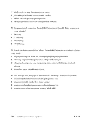 011 © 2012 Hakcipta Jabatan Pelajaran Negeri Sarawak SULIT
A pokok-pokoknya segar dan mengeluarkan bunga.
B jenis orkidnya ialah orkid hutan dan orkid kacukan.
C orkid di sini tidak perlu dijaga dengan teliti.
D orkid yang ditanam di sini tidak kurang daripada 500 jenis.
38. Berapakah jumlah pengunjung Taman Orkid Antarabangsa Serendah dalam jangka masa
empat tahun itu?
A 500 orang
B 25 000 orang
C 50 000 orang
D 100 000 orang
39. Apakah bukti yang menunjukkan bahawa Taman Orkid Antarabangsa mendapat perhatian
orang ramai?
A banyak pelancong dari dalam dan luar negeri yang mengunjungi taman itu
B pelancong banyak membeli pokok orkid sebagai tanda kenangan
C bilangan pelancong asing yang mengunjungi taman ini melebihi bilangan penduduk
setempat
D pengunjung sering menaiki menara tinjau
40. Pada pendapat anda, mengapakah Taman Orkid Antarabangsa Serendah diwujudkan?
A untuk memperkenalkan tanaman orkid kepada generasi baru
B untuk memperindah Bandar Raya Kuala Lumpur
C untuk mempelbagaikan tanaman yang terdapat di negara kita
D untuk menanam minat orang ramai terhadap pokok orkid
 