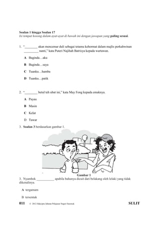 011 © 2012 Hakcipta Jabatan Pelajaran Negeri Sarawak SULIT
Soalan 1 hingga Soalan 17
Isi tempat kosong dalam ayat-ayat di bawah ini dengan jawapan yang paling sesuai.
1. “________ akan mencemar duli sebagai tetamu kehormat dalam majlis perkahwinan
_________ nanti,” kata Puteri Najihah Batrisya kepada wartawan.
A Baginda…aku
B Baginda…saya
C Tuanku…hamba
D Tuanku…patik
2. “________ betul teh ubat ini,” kata May Fong kepada emaknya.
A Payau
B Masin
C Kelat
D Tawar
3. Soalan 3 berdasarkan gambar 1.
Gambar 1
3. Nyambek ___________ apabila bahunya dicuit dari belakang oleh lelaki yang tidak
dikenalinya.
A tergamam
B tersentak
 
