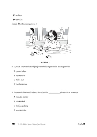 011 © 2012 Hakcipta Jabatan Pelajaran Negeri Sarawak SULIT
C terdiam
D terpukau
Soalan 4 berdasarkan gambar 2.
Gambar 2
4. Apakah simpulan bahasa yang berkaitan dengan situasi dalam gambar?
A ringan tulang
B berat mulut
C habis akal
D rambang mata
5. Suasana di Stadium Nasional Bukit Jalil itu ____________oleh sorakan penonton.
A mundar-mandir
B hiruk-pikuk
C lintang-pukang
D simpang-siur
 