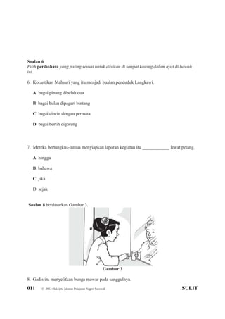 011 © 2012 Hakcipta Jabatan Pelajaran Negeri Sarawak SULIT
Soalan 6
Pilih peribahasa yang paling sesuai untuk diisikan di tempat kosong dalam ayat di bawah
ini.
6. Kecantikan Mahsuri yang itu menjadi bualan penduduk Langkawi.
A bagai pinang dibelah dua
B bagai bulan dipagari bintang
C bagai cincin dengan permata
D bagai bertih digoreng
7. Mereka bertungkus-lumus menyiapkan laporan kegiatan itu ____________ lewat petang.
A hingga
B bahawa
C jika
D sejak
Soalan 8 berdasarkan Gambar 3.
Gambar 3
8. Gadis itu menyelitkan bunga mawar pada sanggulnya.
 