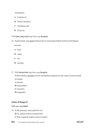 011 © 2012 Hakcipta Jabatan Pelajaran Negeri Sarawak SULIT
keluarganya.
A Lantaran itu
B Namun demikian
C Tambahan pula
D Selain itu
Pilih kata yang seerti bagi kata yang bergaris.
16. Kanak-kanak yang petah berkata-kata itu memenangi hadiah pertama pertandingan
bercerita.
A fasih
B cekap
C arif
D kencang
17. Pilih lawan kata bagi kata yang bergaris.
Wahid terpaksa menolak tawaran melanjutkan pelajaran ke luar negeri kerana masalah
kewangan.
A menarik
B menyerahkan
C menerima
D mengambil
Soalan 18 hingga 22
Pilih ayat yang betul
18. A Oh, panasnya cuaca pada hari ini!
B Eh, sakitnya kakiku tersepak batu!
C Wah, tergamak engkau mencuri notaku!
 