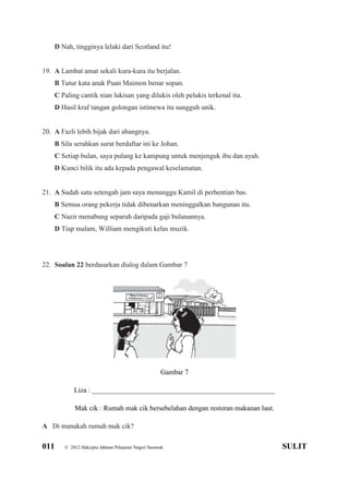 011 © 2012 Hakcipta Jabatan Pelajaran Negeri Sarawak SULIT
D Nah, tingginya lelaki dari Scotland itu!
19. A Lambat amat sekali kura-kura itu berjalan.
B Tutur kata anak Puan Maimon benar sopan.
C Paling cantik nian lukisan yang dilukis oleh pelukis terkenal itu.
D Hasil kraf tangan golongan istimewa itu sungguh unik.
20. A Fazli lebih bijak dari abangnya.
B Sila serahkan surat berdaftar ini ke Johan.
C Setiap bulan, saya pulang ke kampung untuk menjenguk ibu dan ayah.
D Kunci bilik itu ada kepada pengawal keselamatan.
21. A Sudah satu setengah jam saya menunggu Kamil di perhentian bas.
B Semua orang pekerja tidak dibenarkan meninggalkan bangunan itu.
C Nazir menabung separuh daripada gaji bulanannya.
D Tiap malam, William mengikuti kelas muzik.
22. Soalan 22 berdasarkan dialog dalam Gambar 7
Gambar 7
Liza : ____________________________________________________
Mak cik : Rumah mak cik bersebelahan dengan restoran makanan laut.
A Di manakah rumah mak cik?
 