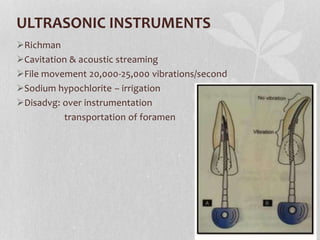 ULTRASONIC INSTRUMENTS
Richman
Cavitation & acoustic streaming
File movement 20,000-25,000 vibrations/second
Sodium hypochlorite – irrigation
Disadvg: over instrumentation
transportation of foramen
 