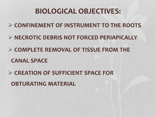 BIOLOGICAL OBJECTIVES:
 CONFINEMENT OF INSTRUMENT TO THE ROOTS
 NECROTIC DEBRIS NOT FORCED PERIAPICALLY
 COMPLETE REMOVAL OF TISSUE FROM THE
CANAL SPACE
 CREATION OF SUFFICIENT SPACE FOR
OBTURATING MATERIAL
 