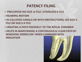 PATENCY FILING
 PRECURVED ISO SIZE 10 FILE / STAINLESS K FILE
REAMING MOTION
IN CALCIFIED CANALS OR WITH OBSTRUCTIONS, ISO SIZE 8
FILE OR SIZE 6 K FILE
CREATING A PATH PASSIVELY TO THE APICAL FORAMEN
HELPS IN MAINTAINING A CONTINUOUS & CLEAR PATH BY
REMOVING DEBRIS ESP. WHEN COMBINED WITH
IRRIGATION
 
