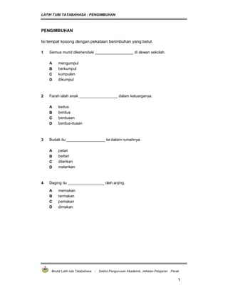LATIH TUBI TATABAHASA : PENGIMBUHAN
Modul Latih tubi Tatabahasa : Sektor Pengurusan Akademik, Jabatan Pelajaran Perak
1
PENGIMBUHAN
Isi tempat kosong dengan pekataan berimbuhan yang betul.
1 Semua murid dikehendaki __________________ di dewan sekolah.
A mengumpul
B berkumpul
C kumpulan
D dikumpul
2 Farah ialah anak __________________ dalam keluarganya.
A kedua
B berdua
C berduaan
D berdua-duaan
3 Budak itu __________________ ke dalam rumahnya.
A pelari
B berlari
C dilarikan
D melarikan
4 Daging itu _________________ oleh anjing.
A memakan
B termakan
C pemakan
D dimakan
 
