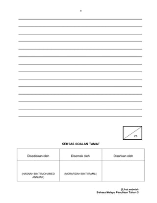 9
________________________________________________________________
________________________________________________________________
________________________________________________________________
________________________________________________________________
________________________________________________________________
________________________________________________________________
________________________________________________________________
________________________________________________________________
________________________________________________________________
________________________________________________________________
________________________________________________________________
________________________________________________________________
________________________________________________________________
________________________________________________________________
KERTAS SOALAN TAMAT
Disediakan oleh Disemak oleh Disahkan oleh
(HASNAH BINTI MOHAMED
ANNUAR)
(NORAFIDAH BINTI RAMLI)
[Lihat sebelah
Bahasa Melayu Penulisan Tahun 5
25
 
