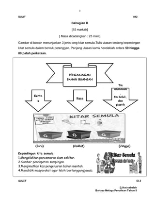 3
SULIT 012
Bahagian B
[15 markah]
[ Masa dicadangkan : 25 minit]
Gambar di bawah menunjukkan 3 jenis tong kitar semula.Tulis ulasan tentang kepentingan
kitar semula dalam bentuk perenggan. Panjang ulasan kamu hendaklah antara 50 hingga
80 patah perkataan.
(Biru) (Coklat) (Jingga)
Kepentingan kita semula:
1.Mengelakkan pencemaran alam sekitar.
2.Sumber pendapatan sampingan.
3.Menjimatkan kos pengeluaran bahan mentah.
4.Mendidik masyarakat agar lebih bertanggungjawab.
SULIT 012
[Lihat sebelah
Bahasa Melayu Penulisan Tahun 5
PENGASINGAN
BAHAN BUANGAN
Kerta
s
Kaca
Tin
Aluminium
,
tin keluli,
dan
plastik
 