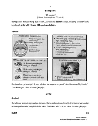 6
Bahagian C
[ 25 markah ]
[ Masa dicadangkan : 35 minit]
Bahagian ini mengandungi dua soalan. Jawab satu soalan sahaja. Panjang jawapan kamu
hendaklah antara 80 hingga 120 patah perkataan.
Soalan 1
Berdasarkan gambarajah di atas tuliskan karangan mengenai “ Aku Sebatang Gigi Kacip “
Tulis karangan kamu itu selengkapnya.
ATAU
Soalan 2
Guru Besar sekolah kamu akan bersara. Kamu sebagai wakil murid diminta menyampaikan
ucapan pada majlis yang bakal diadakan. Sediakan teks ucapan kamu itu selengkapnya.
SULIT 012
[Lihat sebelah
Bahasa Melayu Penulisan Tahun 5
 