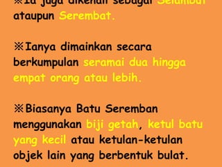 ※ Ia juga dikenali sebagai  Selambut  ataupun  Serembat. ※ Ianya dimainkan secara berkumpulan  seramai dua hingga empat orang atau lebih. ※ Biasanya Batu Seremban menggunakan  biji getah ,  ketul batu yang kecil  atau ketulan-ketulan objek lain yang berbentuk bulat. 