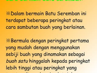 Cara bermain batu seremban: ※ Dalam bermain Batu Seremban ini terdapat beberapa peringkat atau cara sambutan buah yang berlainan.  ※ Bermula dengan peringkat pertama yang mudah dengan menggunakan sebiji buah yang dinamakan sebagai  buah satu  hinggalah kepada peringkat lebih tinggi atau peringkat yang teratas dinamakan  buah tujuh . 