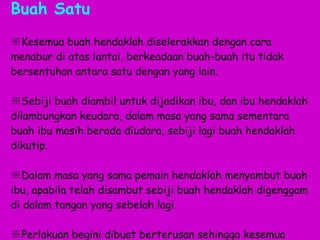 Buah Satu ※ Kesemua buah hendaklah diselerakkan dengan cara menabur di atas lantai, berkeadaan buah-buah itu tidak bersentuhan antara satu dengan yang lain.  ※ Sebiji buah diambil untuk dijadikan ibu, dan ibu hendaklah dilambungkan keudara, dalam masa yang sama sementara buah ibu masih berada diudara, sebiji lagi buah hendaklah dikutip.  ※ Dalam masa yang sama pemain hendaklah menyambut buah ibu, apabila telah disambut sebiji buah hendaklah digenggam di dalam tangan yang sebelah lagi.  ※ Perlakuan begini dibuat berterusan sehingga kesemua buah di atas lantai itu habis dilambung dan disambut. . 