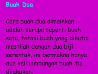 Buah Dua Cara buah dua dimainkan adalah serupa seperti buah satu, tetapi buah yang dikutip mestilah dengan dua biji serentak, ini bermakna hanya dua kali lambungan buah ibu dilakukan. 