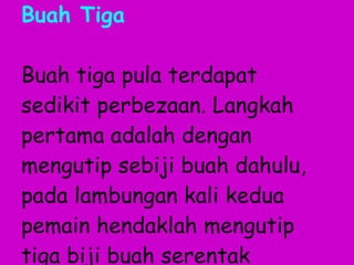 Buah Tiga Buah tiga pula terdapat sedikit perbezaan. Langkah pertama adalah dengan mengutip sebiji buah dahulu, pada lambungan kali kedua pemain hendaklah mengutip tiga biji buah serentak 