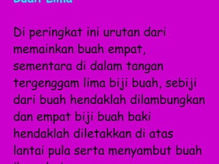 Buah Lima Di peringkat ini urutan dari memainkan buah empat, sementara di dalam tangan tergenggam lima biji buah, sebiji dari buah hendaklah dilambungkan dan empat biji buah baki hendaklah diletakkan di atas lantai pula serta menyambut buah ibu sahaja. 