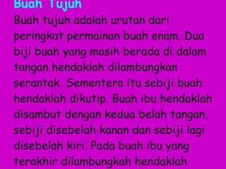 Buah Tujuh Buah tujuh adalah urutan dari peringkat permainan buah enam. Dua biji buah yang masih berada di dalam tangan hendaklah dilambungkan serantak. Sementera itu sebiji buah hendaklah dikutip. Buah ibu hendaklah disambut dengan kedua belah tangan, sebiji disebelah kanan dan sebiji lagi disebelah kiri. Pada buah ibu yang terakhir dilambungkah hendaklah juga disambut. 