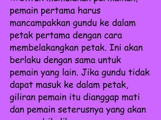 ※ Untuk memulakan permainan, pemain pertama harus mancampakkan gundu ke dalam petak pertama dengan cara membelakangkan petak. Ini akan berlaku dengan sama untuk pemain yang lain. Jika gundu tidak dapat masuk ke dalam petak, giliran pemain itu dianggap mati dan pemain seterusnya yang akan mengambil alih.   