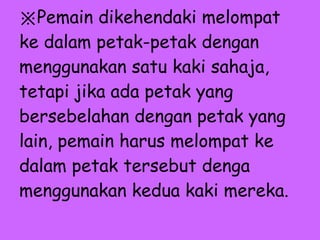 ※ Pemain dikehendaki melompat ke dalam petak-petak dengan menggunakan satu kaki sahaja, tetapi jika ada petak yang bersebelahan dengan petak yang lain, pemain harus melompat ke dalam petak tersebut denga menggunakan kedua kaki mereka.   