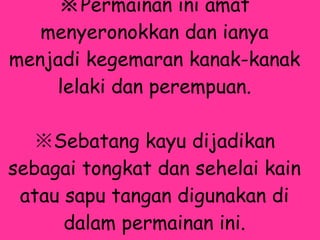 ※ Permainan ini amat menyeronokkan dan ianya menjadi kegemaran kanak-kanak lelaki dan perempuan. ※ Sebatang kayu dijadikan sebagai tongkat dan sehelai kain atau sapu tangan digunakan di dalam permainan ini.   