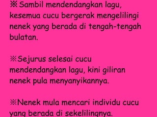 ※ Sambil mendendangkan lagu, kesemua cucu bergerak mengelilingi nenek yang berada di tengah-tengah bulatan.  ※ Sejurus selesai cucu mendendangkan lagu, kini giliran nenek pula menyanyikannya. ※ Nenek mula mencari individu cucu yang berada di sekelilingnya. 
