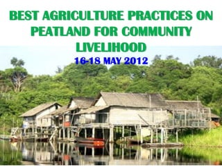 BEST AGRICULTURE PRACTICES ON
   PEATLAND FOR COMMUNITY
          LIVELIHOOD
         16-18 MAY 2012
 