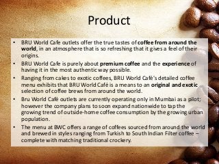 Product
• BRU World Cafe outlets offer the true tastes of coffee from around the
world, in an atmosphere that is so refreshing that it gives a feel of their
origins.
• BRU World Cafe is purely about premium coffee and the experience of
having it in the most authentic way possible.
• Ranging from cakes to exotic coffees, BRU World Café's detailed coffee
menu exhibits that BRU World Café is a means to an original and exotic
selection of coffee brews from around the world.
• Bru World Café outlets are currently operating only in Mumbai as a pilot;
however the company plans to soon expand nationwide to tap the
growing trend of outside-home coffee consumption by the growing urban
population.
• The menu at BWC offers a range of coffees sourced from around the world
and brewed in styles ranging from Turkish to South Indian Filter coffee –
complete with matching traditional crockery.
 