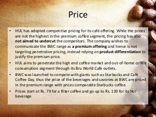 Price
• HUL has adopted competitive pricing for its café offering. While the prices
are not the highest in the premium coffee segment, the pricing has also
not aimed to undercut the competitors. The company wishes to
communicate the BWC range as a premium offering and hence is not
targeting penetrative pricing, instead relying on product differentiation to
justify the premium price.
• HUL aims to penetrate the high end coffee market and out-of-home coffee
consumption segment through its Bru World Café outlets.
• BWC was launched to compete with giants such as Starbucks and Café
Coffee Day, thus the price of the beverages and savories at BWC are priced
in the premium range with prices comparable Starbucks coffee.
• Prices start at Rs. 79 for a filter coffee and go up to Rs. 139 for its Hot
beverage
 