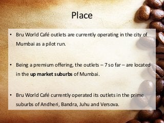 Place
• Bru World Café outlets are currently operating in the city of
Mumbai as a pilot run.
• Being a premium offering, the outlets – 7 so far – are located
in the up market suburbs of Mumbai.
• Bru World Café currently operated its outlets in the prime
suburbs of Andheri, Bandra, Juhu and Versova.
 