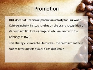 Promotion
• HUL does not undertake promotion activity for Bru World
Café exclusively. Instead it relies on the brand recognition of
its premium Bru Exotica range which is in sync with the
offerings at BWC.
• This strategy is similar to Starbucks – the premium coffee is
sold at retail outlets as well as its own chain
 
