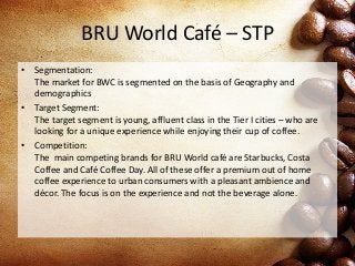 BRU World Café – STP
• Segmentation:
The market for BWC is segmented on the basis of Geography and
demographics
• Target Segment:
The target segment is young, affluent class in the Tier I cities – who are
looking for a unique experience while enjoying their cup of coffee.
• Competition:
The main competing brands for BRU World café are Starbucks, Costa
Coffee and Café Coffee Day. All of these offer a premium out of home
coffee experience to urban consumers with a pleasant ambience and
décor. The focus is on the experience and not the beverage alone.
 