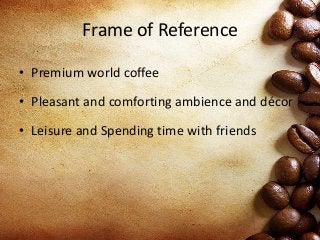 Frame of Reference
• Premium world coffee
• Pleasant and comforting ambience and décor
• Leisure and Spending time with friends
 