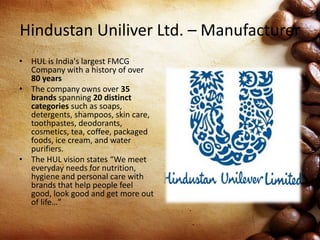 Hindustan Uniliver Ltd. – Manufacturer
• HUL is India's largest FMCG
Company with a history of over
80 years
• The company owns over 35
brands spanning 20 distinct
categories such as soaps,
detergents, shampoos, skin care,
toothpastes, deodorants,
cosmetics, tea, coffee, packaged
foods, ice cream, and water
purifiers.
• The HUL vision states “We meet
everyday needs for nutrition,
hygiene and personal care with
brands that help people feel
good, look good and get more out
of life…”
 