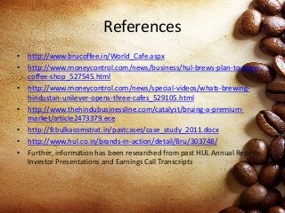 References
• http://www.brucoffee.in/World_Cafe.aspx
• http://www.moneycontrol.com/news/business/hul-brews-plan-to-open-
coffee-shop_527545.html
• http://www.moneycontrol.com/news/special-videos/whats-brewing-
hindustan-unilever-opens-three-cafes_529105.html
• http://www.thehindubusinessline.com/catalyst/bruing-a-premium-
market/article2473379.ece
• http://fcbulkacomstrat.in/pastcases/case_study_2011.docx
• http://www.hul.co.in/brands-in-action/detail/Bru/303748/
• Further, information has been researched from past HUL Annual Reports,
Investor Presentations and Earnings Call Transcripts
 