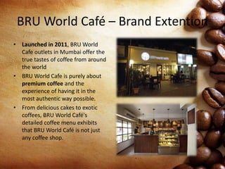 BRU World Café – Brand Extention
• Launched in 2011, BRU World
Cafe outlets in Mumbai offer the
true tastes of coffee from around
the world
• BRU World Cafe is purely about
premium coffee and the
experience of having it in the
most authentic way possible.
• From delicious cakes to exotic
coffees, BRU World Café's
detailed coffee menu exhibits
that BRU World Café is not just
any coffee shop.
 